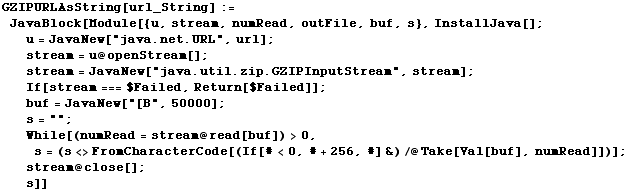 GZIPURLAsString[url_String] := JavaBlock[Module[{u, stream, numRead, outFile, buf, s}, InstallJava[] ;  u = JavaNew["java.net.URL", url] ;  stream = u @ openStream[] ;  stream = JavaNew["java.util.zip.GZIPInputStream", stream] ;  If[stream === $Failed, Return[$Failed]] ;  buf = JavaNew["[B", 50000] ;  s = "" ;  While[(numRead = stream @ read[buf]) > 0, s = (s <> FromCharacterCode[(If[# < 0, # + 256, #] &) /@ Take[Val[buf], numRead]])] ;  stream @ close[] ;  s]]